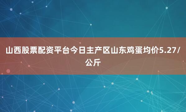 山西股票配资平台今日主产区山东鸡蛋均价5.27/公斤