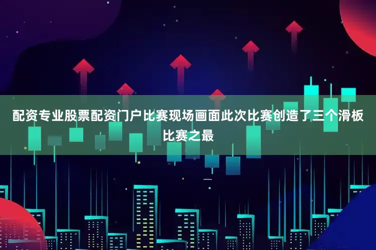 配资专业股票配资门户比赛现场画面　　此次比赛创造了三个滑板比赛之最