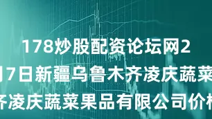 178炒股配资论坛网2025年7月7日新疆乌鲁木齐凌庆蔬菜果品有限公司价格行情