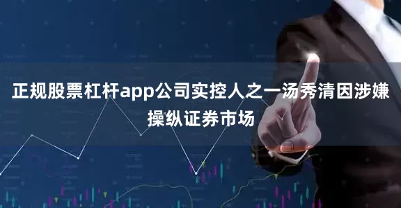 正规股票杠杆app公司实控人之一汤秀清因涉嫌操纵证券市场