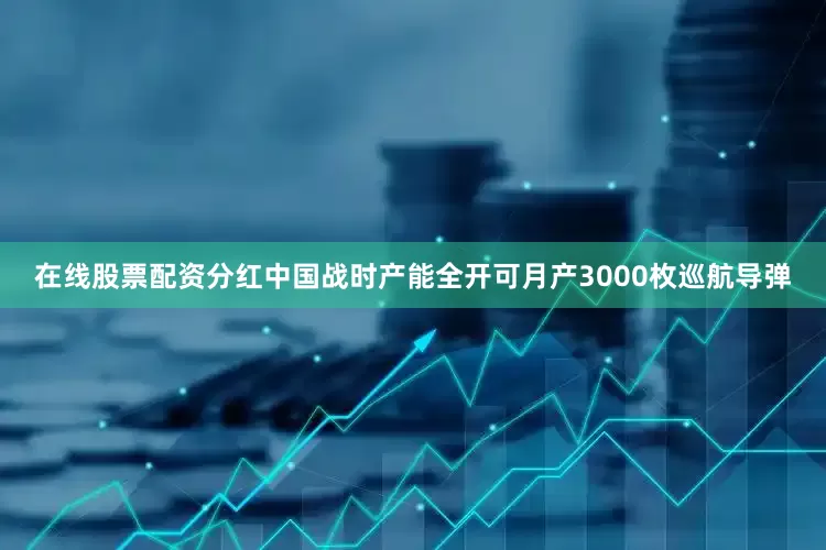 在线股票配资分红中国战时产能全开可月产3000枚巡航导弹