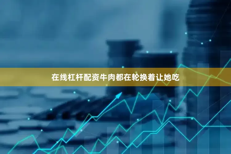 在线杠杆配资牛肉都在轮换着让她吃