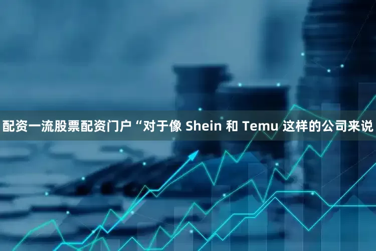 配资一流股票配资门户“对于像 Shein 和 Temu 这样的公司来说