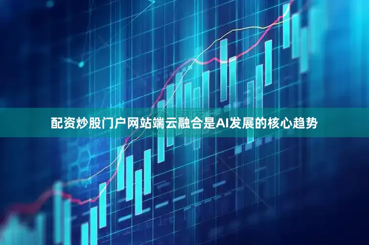 配资炒股门户网站端云融合是AI发展的核心趋势