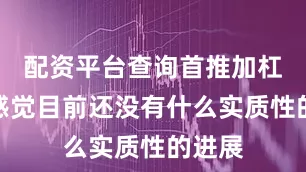 配资平台查询首推加杠网我感觉目前还没有什么实质性的进展